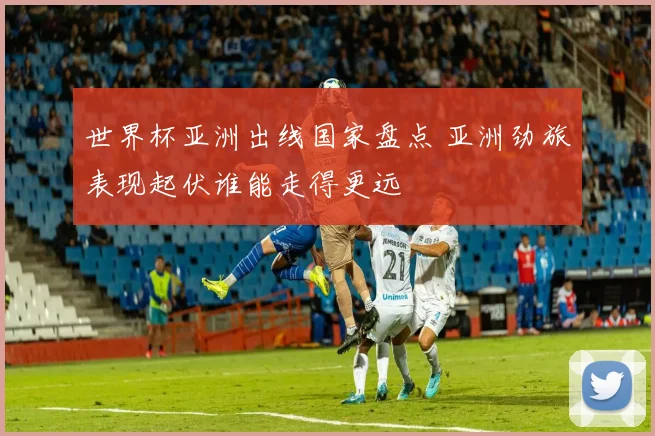 世界杯亚洲出线国家盘点 亚洲劲旅表现起伏谁能走得更远