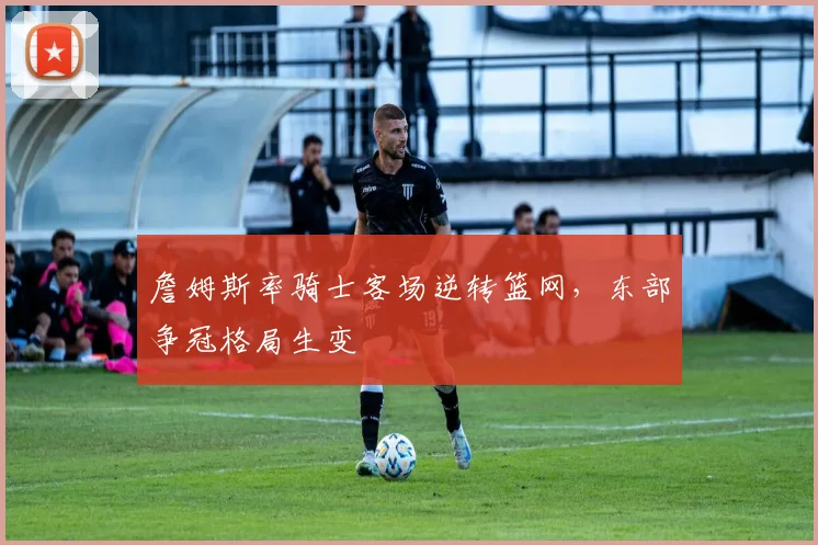 詹姆斯率骑士客场逆转篮网,东部争冠格局生变