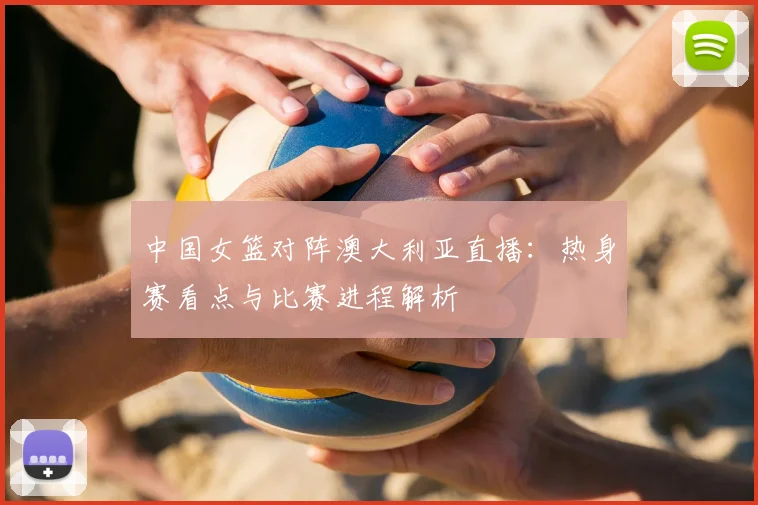 中国女篮对阵澳大利亚直播：热身赛看点与比赛进程解析