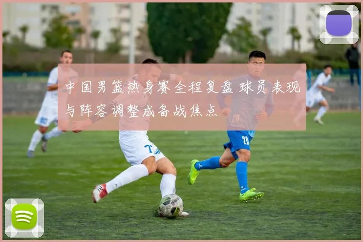 中国男篮热身赛全程复盘 球员表现与阵容调整成备战焦点