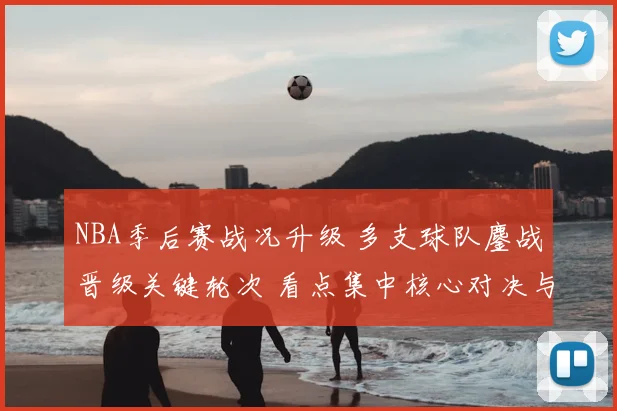 NBA季后赛战况升级 多支球队鏖战晋级关键轮次 看点集中核心对决与伤病影响