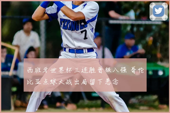 西班牙世界杯三连胜晋级八强 哥伦比亚点球大战出局留下悬念