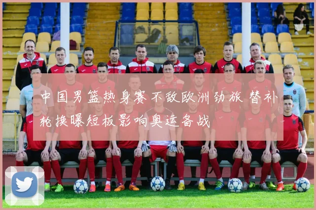 中国男篮热身赛不敌欧洲劲旅 替补轮换曝短板影响奥运备战