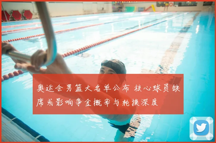 奥运会男篮大名单公布 核心球员缺席或影响争金概率与轮换深度