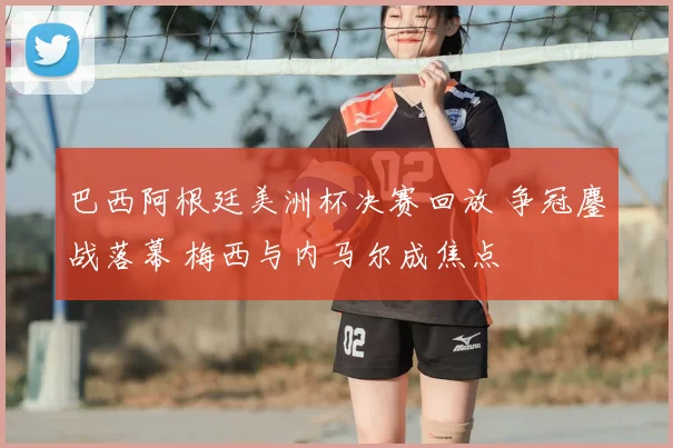 巴西阿根廷美洲杯决赛回放 争冠鏖战落幕 梅西与内马尔成焦点