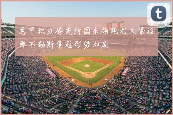 意甲积分榜更新国米领跑尤文紧追那不勒斯争冠形势加剧