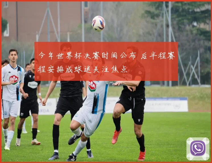 今年世界杯决赛时间公布 后半程赛程安排成球迷关注焦点