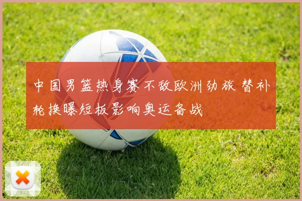 中国男篮热身赛不敌欧洲劲旅 替补轮换曝短板影响奥运备战