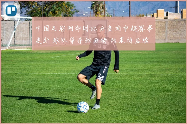 中国足彩网即时比分查询中超赛事更新 球队争夺积分榜 结果待后续揭晓