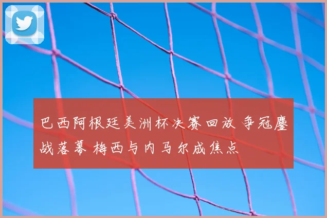 巴西阿根廷美洲杯决赛回放 争冠鏖战落幕 梅西与内马尔成焦点