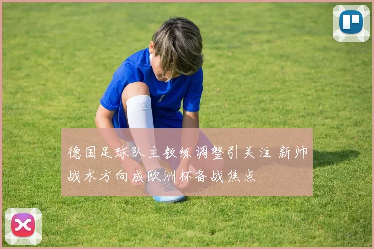 德国足球队主教练调整引关注 新帅战术方向成欧洲杯备战焦点