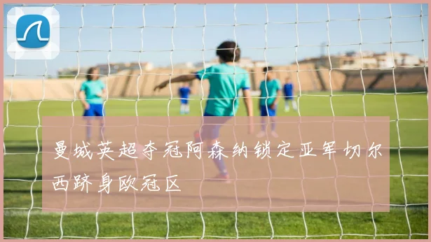 曼城英超夺冠阿森纳锁定亚军切尔西跻身欧冠区