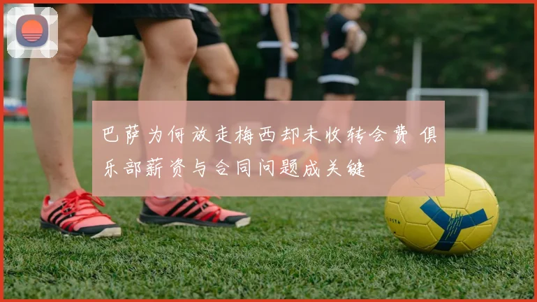 巴萨为何放走梅西却未收转会费 俱乐部薪资与合同问题成关键