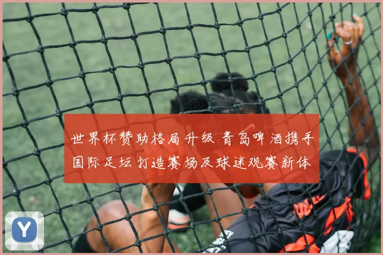世界杯赞助格局升级 青岛啤酒携手国际足坛打造赛场及球迷观赛新体验