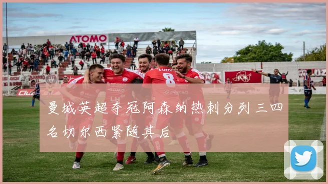 曼城英超夺冠阿森纳热刺分列三四名切尔西紧随其后