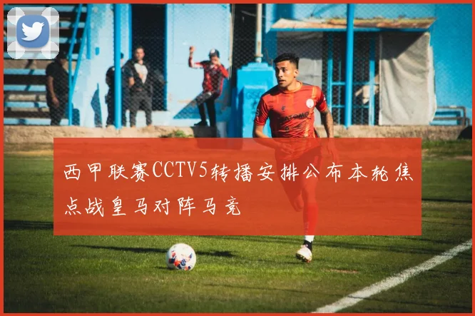 西甲联赛CCTV5转播安排公布本轮焦点战皇马对阵马竞