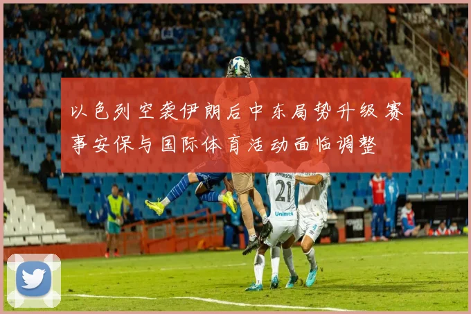 以色列空袭伊朗后中东局势升级 赛事安保与国际体育活动面临调整