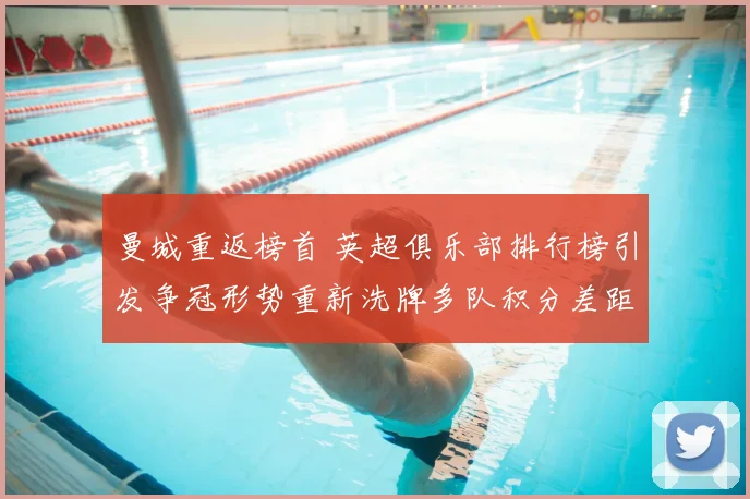 曼城重返榜首 英超俱乐部排行榜引发争冠形势重新洗牌多队积分差距收窄