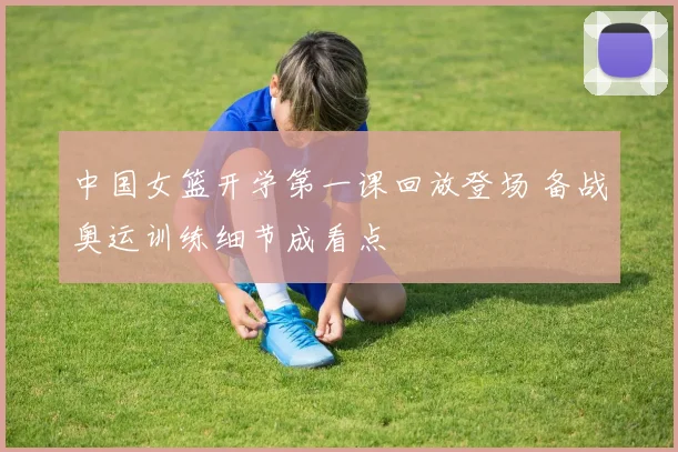中国女篮开学第一课回放登场 备战奥运训练细节成看点