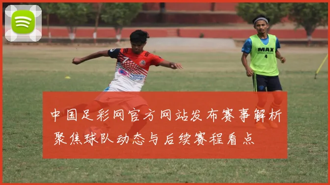 中国足彩网官方网站发布赛事解析 聚焦球队动态与后续赛程看点