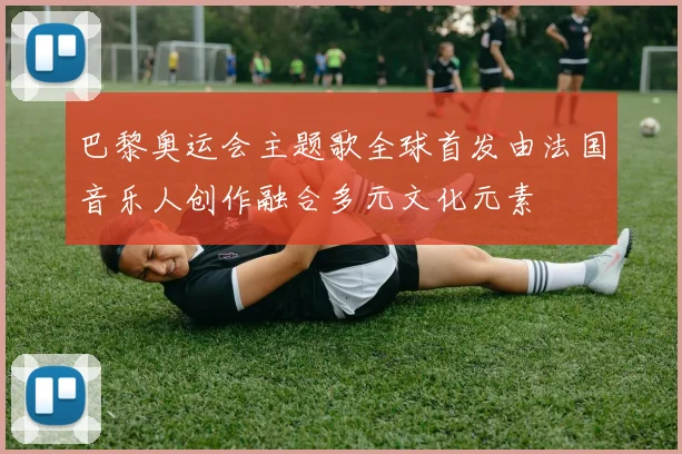 巴黎奥运会主题歌全球首发由法国音乐人创作融合多元文化元素