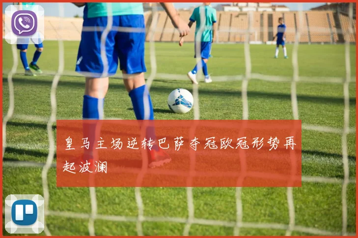 皇马主场逆转巴萨夺冠欧冠形势再起波澜