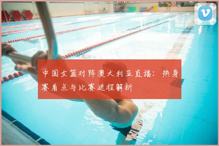 中国女篮对阵澳大利亚直播：热身赛看点与比赛进程解析