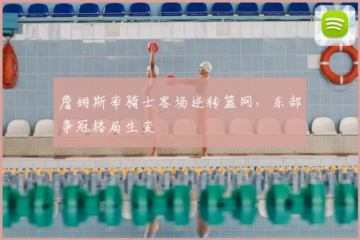 詹姆斯率骑士客场逆转篮网,东部争冠格局生变