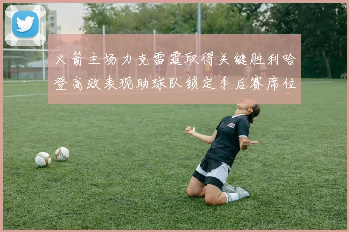 火箭主场力克雷霆取得关键胜利哈登高效表现助球队锁定季后赛席位