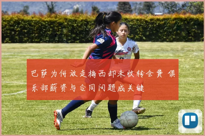 巴萨为何放走梅西却未收转会费 俱乐部薪资与合同问题成关键