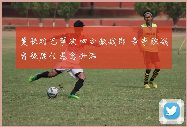 曼联对巴萨次回合激战即 争夺欧战晋级席位悬念升温